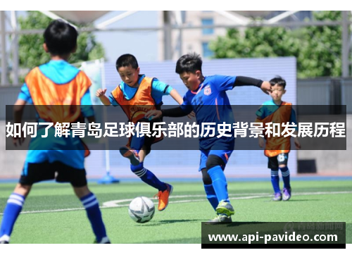 如何了解青岛足球俱乐部的历史背景和发展历程 如何了解青岛足球俱乐部的历史背景和发展历程