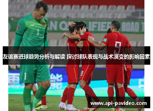 友谊赛进球趋势分析与解读 探讨球队表现与战术演变的影响因素