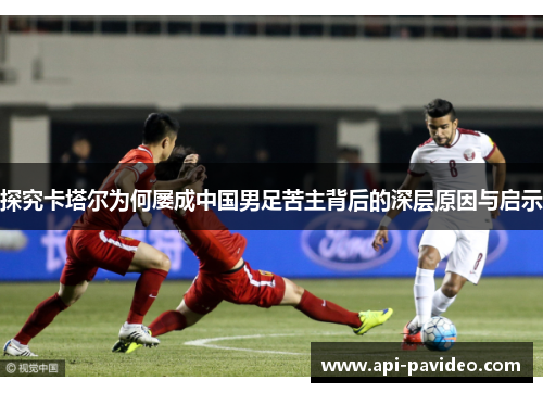 探究卡塔尔为何屡成中国男足苦主背后的深层原因与启示