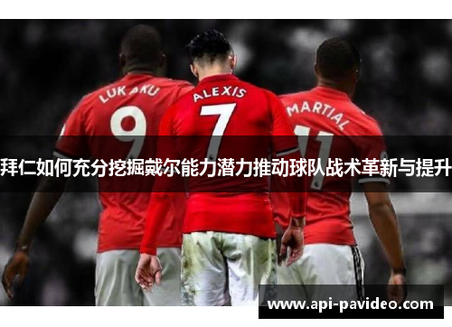 拜仁如何充分挖掘戴尔能力潜力推动球队战术革新与提升 拜仁如何充分挖掘戴尔能力潜力推动球队战术革新与提升