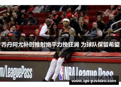 乔丹阿尤补时推射绝平力挽狂澜 为球队保留希望 乔丹阿尤补时推射绝平力挽狂澜 为球队保留希望