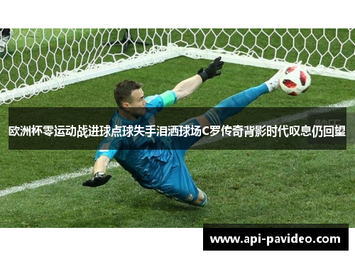 欧洲杯零运动战进球点球失手泪洒球场C罗传奇背影时代叹息仍回望