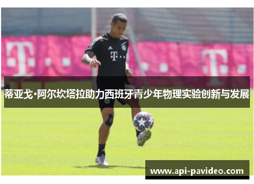 蒂亚戈·阿尔坎塔拉助力西班牙青少年物理实验创新与发展