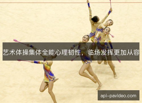 艺术体操集体全能心理韧性，临场发挥更加从容